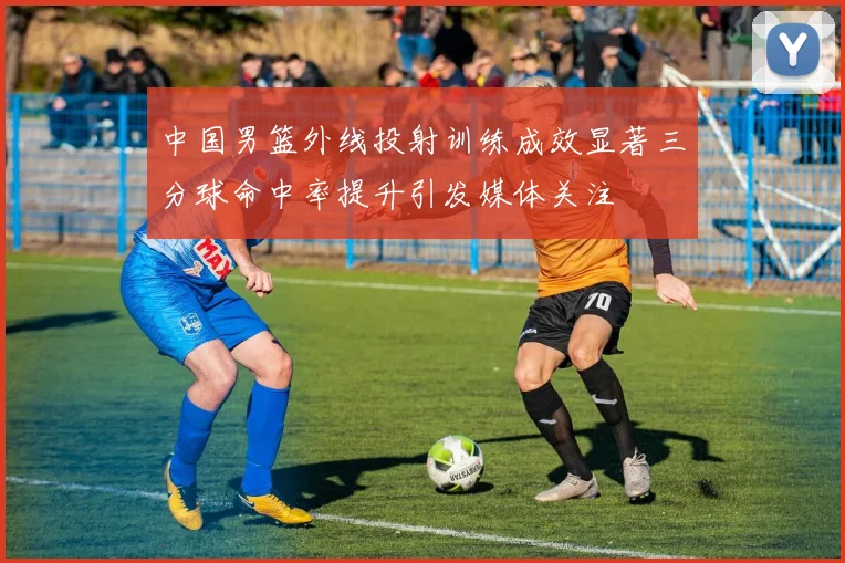 中国男篮外线投射训练成效显著三分球命中率提升引发媒体关注