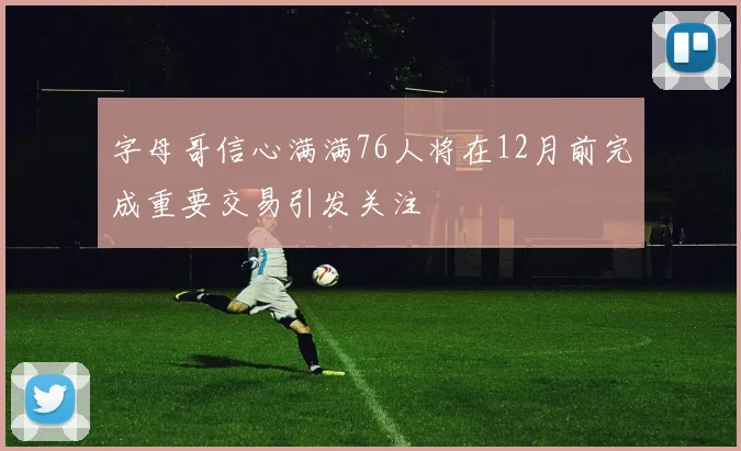 字母哥信心满满76人将在12月前完成重要交易引发关注
