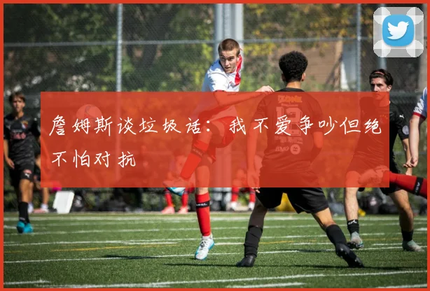 詹姆斯谈垃圾话：我不爱争吵但绝不怕对抗
