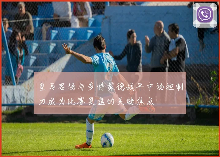 皇马客场与多特蒙德战平中场控制力成为比赛复盘的关键焦点