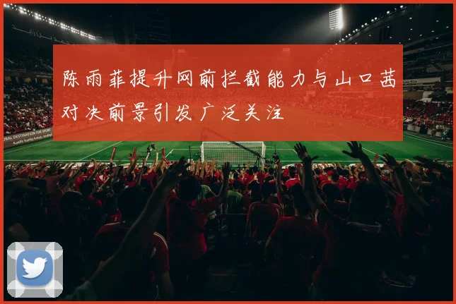 陈雨菲提升网前拦截能力与山口茜对决前景引发广泛关注