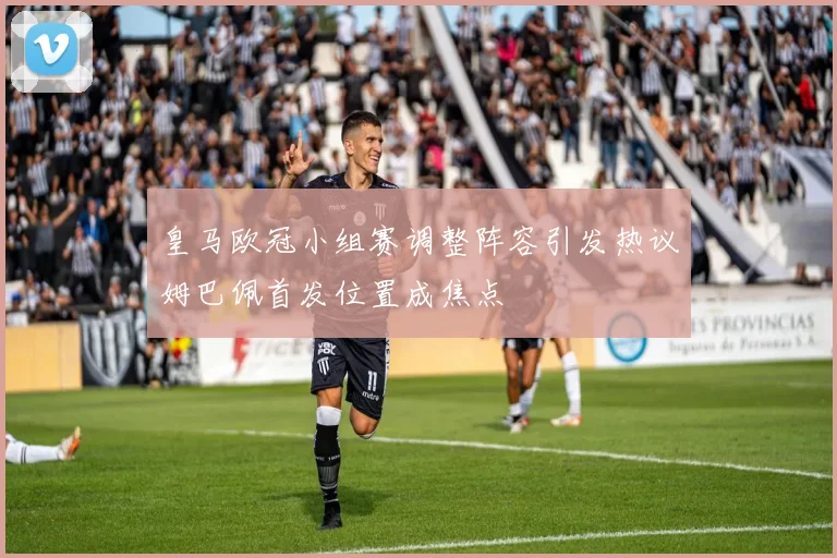 皇马欧冠小组赛调整阵容引发热议姆巴佩首发位置成焦点