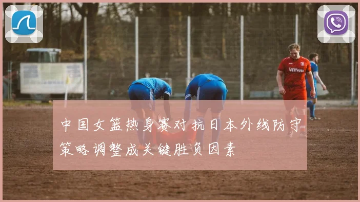 中国女篮热身赛对抗日本外线防守策略调整成关键胜负因素